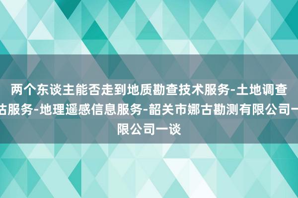 两个东谈主能否走到地质勘查技术服务-土地调查评估服务-地理遥感信息服务-韶关市娜古勘测有限公司一谈